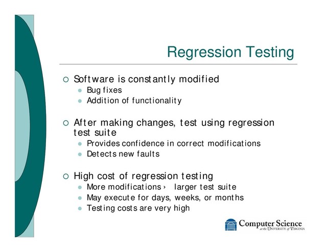 Regression Testing
¡ Software is constantly modified
l Bug fixes
l Addition of functionality
¡ After making changes, test using regression
test suite
l Provides confidence in correct modifications
l Detects new faults
¡ High cost of regression testing
l More modifications › larger test suite
l May execute for days, weeks, or months
l Testing costs are very high
