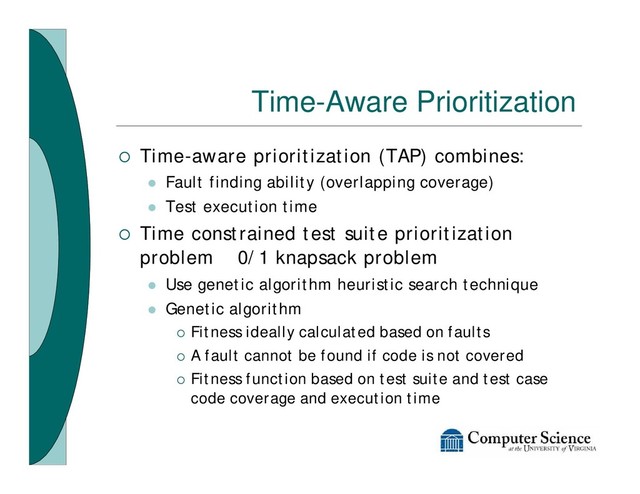 Time-Aware Prioritization
¡ Time-aware prioritization (TAP) combines:
l Fault finding ability (overlapping coverage)
l Test execution time
¡ Time constrained test suite prioritization
problem 0/1 knapsack problem
l Use genetic algorithm heuristic search technique
l Genetic algorithm
¡ Fitness ideally calculated based on faults
¡ A fault cannot be found if code is not covered
¡ Fitness function based on test suite and test case
code coverage and execution time
