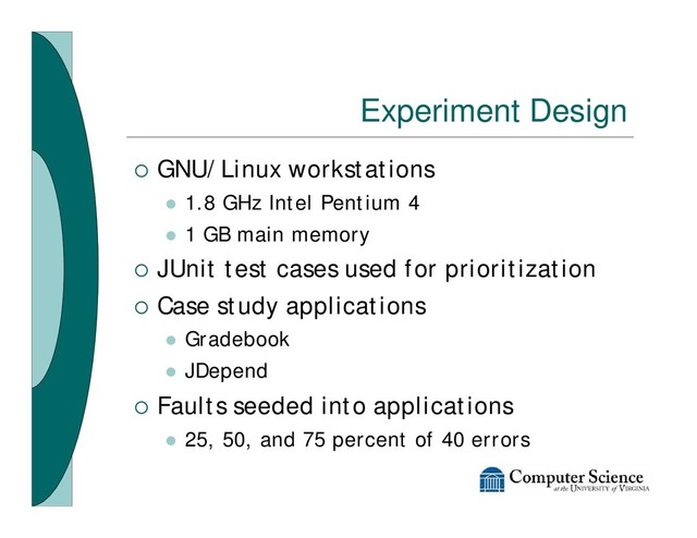 Experiment Design
¡ GNU/Linux workstations
l 1.8 GHz Intel Pentium 4
l 1 GB main memory
¡ JUnit test cases used for prioritization
¡ Case study applications
l Gradebook
l JDepend
¡ Faults seeded into applications
l 25, 50, and 75 percent of 40 errors
