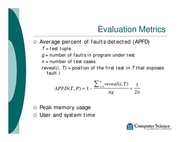 Evaluation Metrics
¡ Average percent of faults detected (APFD)
T = test tuple
g = number of faults in program under test
n = number of test cases
reveal(i, T) = position of the first test in T that exposes
fault i
¡ Peak memory usage
¡ User and system time
APFD T P
reveal i T
ng n
i
g
( , )
( , )
= - +
=
å
1
1
2
1
