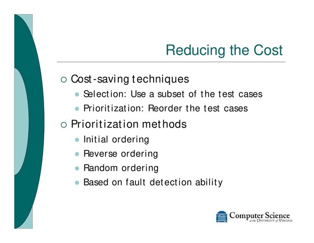Reducing the Cost
¡ Cost-saving techniques
l Selection: Use a subset of the test cases
l Prioritization: Reorder the test cases
¡ Prioritization methods
l Initial ordering
l Reverse ordering
l Random ordering
l Based on fault detection ability
