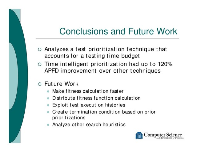 Conclusions and Future Work
¡ Analyzes a test prioritization technique that
accounts for a testing time budget
¡ Time intelligent prioritization had up to 120%
APFD improvement over other techniques
¡ Future Work
l Make fitness calculation faster
l Distribute fitness function calculation
l Exploit test execution histories
l Create termination condition based on prior
prioritizations
l Analyze other search heuristics

