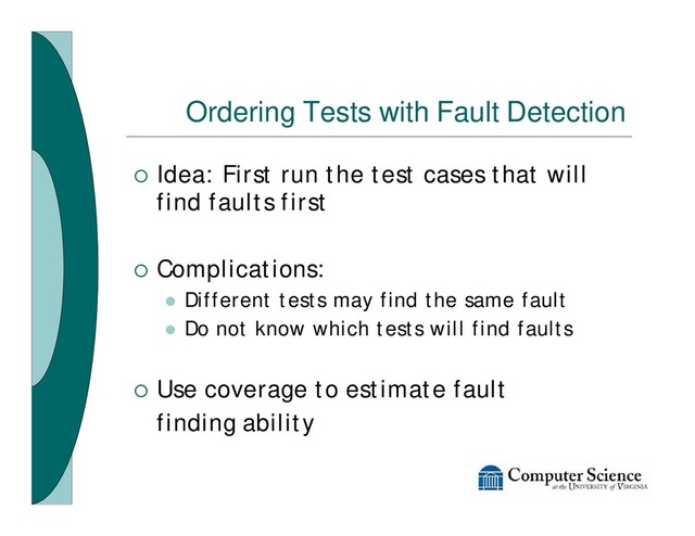 Ordering Tests with Fault Detection
¡ Idea: First run the test cases that will
find faults first
¡ Complications:
l Different tests may find the same fault
l Do not know which tests will find faults
¡ Use coverage to estimate fault
finding ability

