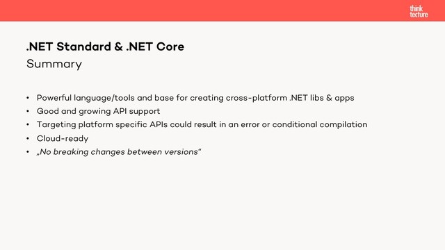 Summary
• Powerful language/tools and base for creating cross-platform .NET libs & apps
• Good and growing API support
• Targeting platform specific APIs could result in an error or conditional compilation
• Cloud-ready
• „No breaking changes between versions“
.NET Standard & .NET Core
