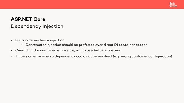 Dependency Injection
• Built-in dependency injection
• Constructor injection should be preferred over direct DI container access
• Overriding the container is possible, e.g. to use AutoFac instead
• Throws an error when a dependency could not be resolved (e.g. wrong container configuration)
ASP.NET Core
