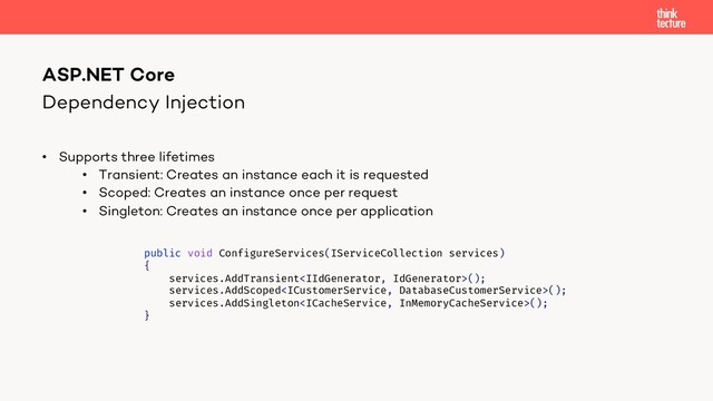 Dependency Injection
• Supports three lifetimes
• Transient: Creates an instance each it is requested
• Scoped: Creates an instance once per request
• Singleton: Creates an instance once per application
ASP.NET Core
public void ConfigureServices(IServiceCollection services)
{
services.AddTransient();
services.AddScoped();
services.AddSingleton();
}
