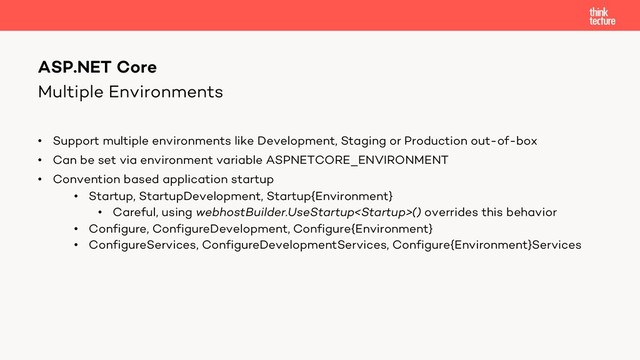 Multiple Environments
• Support multiple environments like Development, Staging or Production out-of-box
• Can be set via environment variable ASPNETCORE_ENVIRONMENT
• Convention based application startup
• Startup, StartupDevelopment, Startup{Environment}
• Careful, using webhostBuilder.UseStartup() overrides this behavior
• Configure, ConfigureDevelopment, Configure{Environment}
• ConfigureServices, ConfigureDevelopmentServices, Configure{Environment}Services
ASP.NET Core
