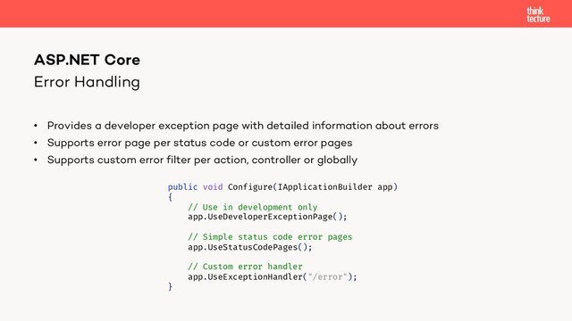 Error Handling
• Provides a developer exception page with detailed information about errors
• Supports error page per status code or custom error pages
• Supports custom error filter per action, controller or globally
ASP.NET Core
public void Configure(IApplicationBuilder app)
{
// Use in development only
app.UseDeveloperExceptionPage();
// Simple status code error pages
app.UseStatusCodePages();
// Custom error handler
app.UseExceptionHandler("/error");
}
