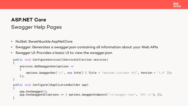 Swagger Help Pages
• NuGet: Swashbuckle.AspNetCore
• Swagger: Generates a swagger.json containing all information about your Web APIs
• Swagger UI: Provides a basic UI to view the swagger.json
ASP.NET Core
public void ConfigureServices(IServiceCollection services)
{
services.AddSwaggerGen(options =>
{
options.SwaggerDoc("v1", new Info() { Title = "Awesome Customer API", Version = "1.0" });
});
}
public void Configure(IApplicationBuilder app)
{
app.UseSwagger();
app.UseSwaggerUI(options => { options.SwaggerEndpoint("v1/swagger.json", "API v1"); });
}

