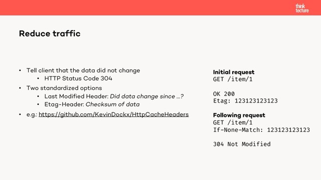 • Tell client that the data did not change
• HTTP Status Code 304
• Two standardized options
• Last Modified Header: Did data change since …?
• Etag-Header: Checksum of data
• e.g.: https://github.com/KevinDockx/HttpCacheHeaders
Reduce traffic
Initial request
GET /item/1
OK 200
Etag: 123123123123
Following request
GET /item/1
If-None-Match: 123123123123
304 Not Modified
