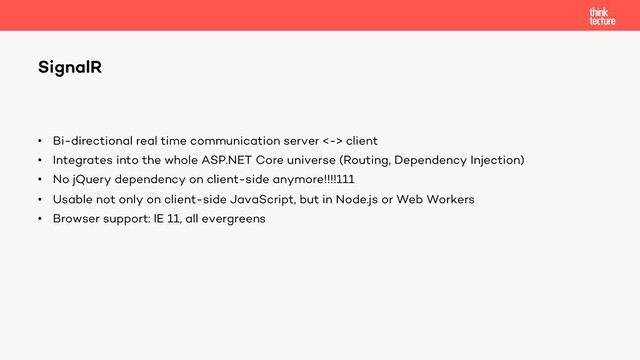 • Bi-directional real time communication server <-> client
• Integrates into the whole ASP.NET Core universe (Routing, Dependency Injection)
• No jQuery dependency on client-side anymore!!!!111
• Usable not only on client-side JavaScript, but in Node.js or Web Workers
• Browser support: IE 11, all evergreens
SignalR
