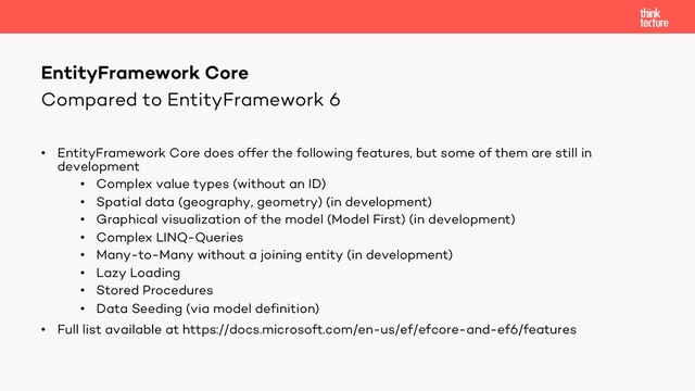 Compared to EntityFramework 6
• EntityFramework Core does offer the following features, but some of them are still in
development
• Complex value types (without an ID)
• Spatial data (geography, geometry) (in development)
• Graphical visualization of the model (Model First) (in development)
• Complex LINQ-Queries
• Many-to-Many without a joining entity (in development)
• Lazy Loading
• Stored Procedures
• Data Seeding (via model definition)
• Full list available at https://docs.microsoft.com/en-us/ef/efcore-and-ef6/features
EntityFramework Core
