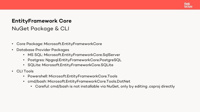 NuGet Package & CLI
• Core Package: Microsoft.EntityFrameworkCore
• Database Provider Packages
• MS SQL: Microsoft.EntityFrameworkCore.SqlServer
• Postgres: Npgsql.EntityFrameworkCore.PostgreSQL
• SQLite: Microsoft.EntityFrameworkCore.SQLite
• CLI Tools
• Powershell: Microsoft.EntityFrameworkCore.Tools
• cmd/bash: Microsoft.EntityFrameworkCore.Tools.DotNet
• Careful: cmd/bash is not installable via NuGet, only by editing .csproj directly
EntityFramework Core
