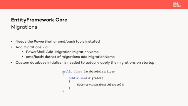 Migrations
• Needs the PowerShell or cmd/bash tools installed
• Add Migrations via
• PowerShell: Add-Migration MigrationName
• cmd/bash: dotnet ef migrations add MigrationName
• Custom database initializer is needed to actually apply the migrations on startup
EntityFramework Core
public class DatabaseInitializer
{
public void Migrate()
{
_dbContext.Database.Migrate();
}
}
