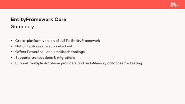 Summary
• Cross-platform version of .NET’s EntityFramework
• Not all features are supported yet
• Offers PowerShell and cmd/bash toolings
• Supports transactions & migrations
• Support multiple database providers and an InMemory database for testing
EntityFramework Core
