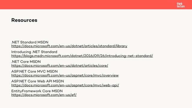 .NET Standard MSDN
https://docs.microsoft.com/en-us/dotnet/articles/standard/library
Introducing .NET Standard
https://blogs.msdn.microsoft.com/dotnet/2016/09/26/introducing-net-standard/
.NET Core MSDN
https://docs.microsoft.com/en-us/dotnet/articles/core/
ASP.NET Core MVC MSDN
https://docs.microsoft.com/en-us/aspnet/core/mvc/overview
ASP.NET Core Web API MSDN
https://docs.microsoft.com/en-us/aspnet/core/mvc/web-api/
EntityFramework Core MSDN
https://docs.microsoft.com/en-us/ef/
Resources
