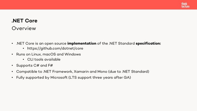 Overview
• .NET Core is an open source implementation of the .NET Standard specification:
• https://github.com/dotnet/core
• Runs on Linux, macOS and Windows
• CLI tools available
• Supports C# and F#
• Compatible to .NET Framework, Xamarin and Mono (due to .NET Standard)
• Fully supported by Microsoft (LTS support three years after GA)
.NET Core
