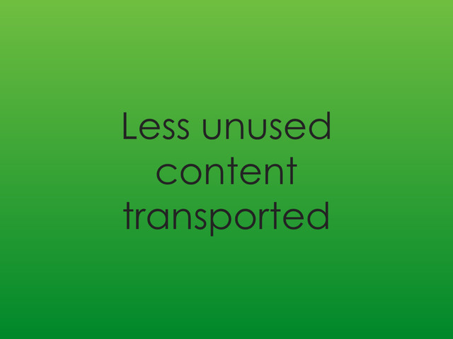 Less unused
content
transported
