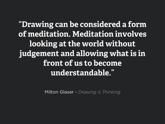 “Drawing can be considered a form
of meditation. Meditation involves
looking at the world without
judgement and allowing what is in
front of us to become
understandable.”
Milton Glaser - Drawing is Thinking
