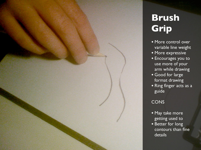 Brush
Grip
• More control over
variable line weight
• More expressive
• Encourages you to
use more of your
arm while drawing
• Good for large
format drawing
• Ring ﬁnger acts as a
guide
CONS
• May take more
getting used to
• Better for long
contours than ﬁne
details
