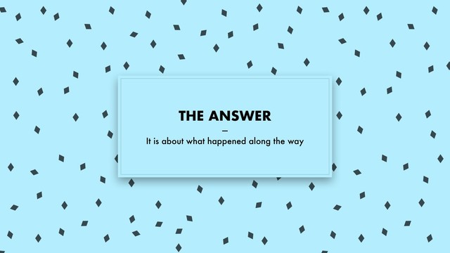 THE ANSWER
—
It is about what happened along the way
