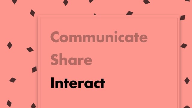 Communicate
Share
Interact

