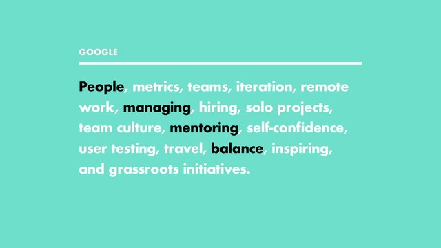 GOOGLE
People, metrics, teams, iteration, remote
work, managing, hiring, solo projects,
team culture, mentoring, self-confidence,
user testing, travel, balance, inspiring,
and grassroots initiatives.
