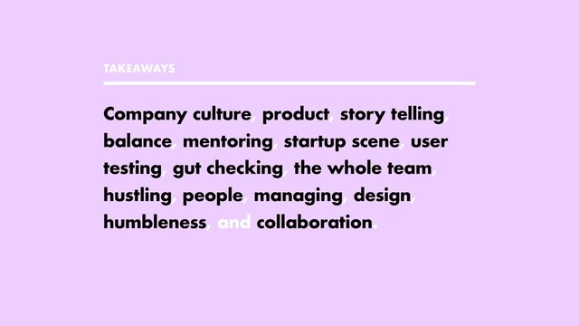 TAKEAWAYS
Company culture, product, story telling,
balance, mentoring, startup scene, user
testing, gut checking, the whole team,
hustling, people, managing, design,
humbleness, and collaboration.
