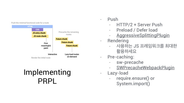 Implementing
PRPL
- Push
- HTTP/2 + Server Push
- Preload / Defer load
- AggressiveSplittingPlugin
- Rendering
- ࢎਊೞח JS ೐ۨ੐ਕ௼ܳ ୭؀ೠ
ഝਊೞࣁਃ
- Pre-caching:
- sw-precache
- SWPrecacheWebpackPlugin
- Lazy-load
- require.ensure() or
System.import()
