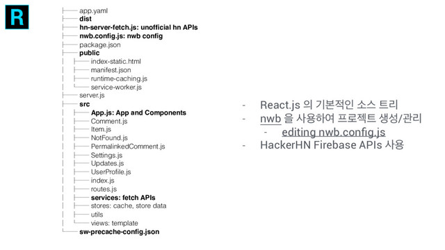 ȍȇȇ app.yaml
ȍȇȇ dist
ȍȇȇ hn-server-fetch.js: unofﬁcial hn APIs
ȍȇȇ nwb.conﬁg.js: nwb conﬁg
ȍȇȇ package.json
ȍȇȇ public
Ȉ ȍȇȇ index-static.html
Ȉ ȍȇȇ manifest.json
Ȉ ȍȇȇ runtime-caching.js
Ȉ Ȍȇȇ service-worker.js
ȍȇȇ server.js
ȍȇȇ src
Ȉ ȍȇȇ App.js: App and Components
Ȉ ȍȇȇ Comment.js
Ȉ ȍȇȇ Item.js
Ȉ ȍȇȇ NotFound.js
Ȉ ȍȇȇ PermalinkedComment.js
Ȉ ȍȇȇ Settings.js
Ȉ ȍȇȇ Updates.js
Ȉ ȍȇȇ UserProﬁle.js
Ȉ ȍȇȇ index.js
Ȉ ȍȇȇ routes.js
Ȉ ȍȇȇ services: fetch APIs
Ȉ ȍȇȇ stores: cache, store data
Ȉ ȍȇȇ utils
Ȉ Ȍȇȇ views: template
Ȍȇȇ sw-precache-conﬁg.json
- React.js ੄ ӝࠄ੸ੋ ࣗझ ౟ܻ
- nwb ਸ ࢎਊೞৈ ೐۽ં౟ ࢤࢿ/ҙܻ
- editing nwb.conﬁg.js
- HackerHN Firebase APIs ࢎਊ
