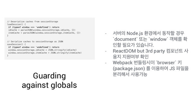 Guarding
against globals
- ࢲߡ੄ Node.js ജ҃ীࢲ ز੘ೡ ҃਋
`document` ژח `window` ё୓ܳ ഛ
ੋೡ ೙ਃо ੓णפ׮.
- ReactDOM but 3rd party ஹನք౟ ࢎ
ਊ૑ ૑ਗৈࠗ ഛੋ
- Webpack ߣٜ݂द੉ `browser` ః
(package.json) ܳ ੉ਊೞৈ JS ౵ੌਸ
ܻ࠙೧ࢲ ࢎਊоמ
