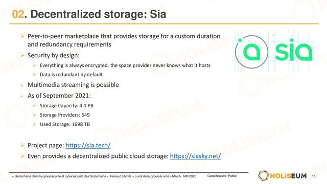 16
Classification : Public
« Blockchains dans la cybersécurité et cybersécurité des blockchains », Renaud Lifchitz – Lundi de la cybersécurité – March, 14th 2022
02. Decentralized storage: Sia
➢ Peer-to-peer marketplace that provides storage for a custom duration
and redundancy requirements
➢ Security by design:
➢ Everything is always encrypted, the space provider never knows what it hosts
➢ Data is redundant by default
➢ Multimedia streaming is possible
➢ As of September 2021:
➢ Storage Capacity: 4.0 PB
➢ Storage Providers: 649
➢ Used Storage: 1698 TB
➢ Project page: https://sia.tech/
➢ Even provides a decentralized public cloud storage: https://siasky.net/
