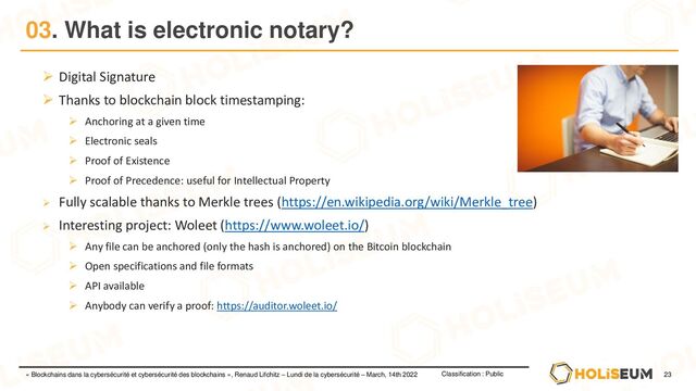 23
Classification : Public
« Blockchains dans la cybersécurité et cybersécurité des blockchains », Renaud Lifchitz – Lundi de la cybersécurité – March, 14th 2022
03. What is electronic notary?
➢ Digital Signature
➢ Thanks to blockchain block timestamping:
➢ Anchoring at a given time
➢ Electronic seals
➢ Proof of Existence
➢ Proof of Precedence: useful for Intellectual Property
➢ Fully scalable thanks to Merkle trees (https://en.wikipedia.org/wiki/Merkle_tree)
➢ Interesting project: Woleet (https://www.woleet.io/)
➢ Any file can be anchored (only the hash is anchored) on the Bitcoin blockchain
➢ Open specifications and file formats
➢ API available
➢ Anybody can verify a proof: https://auditor.woleet.io/
