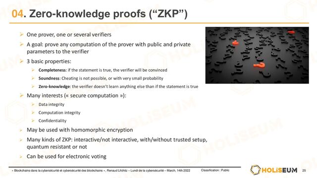 25
Classification : Public
« Blockchains dans la cybersécurité et cybersécurité des blockchains », Renaud Lifchitz – Lundi de la cybersécurité – March, 14th 2022
04. Zero-knowledge proofs (“ZKP”)
➢ One prover, one or several verifiers
➢ A goal: prove any computation of the prover with public and private
parameters to the verifier
➢ 3 basic properties:
➢ Completeness: if the statement is true, the verifier will be convinced
➢ Soundness: Cheating is not possible, or with very small probability
➢ Zero-knowledge: the verifier doesn’t learn anything else than if the statement is true
➢ Many interests (« secure computation »):
➢ Data integrity
➢ Computation integrity
➢ Confidentiality
➢ May be used with homomorphic encryption
➢ Many kinds of ZKP: interactive/not interactive, with/without trusted setup,
quantum resistant or not
➢ Can be used for electronic voting
