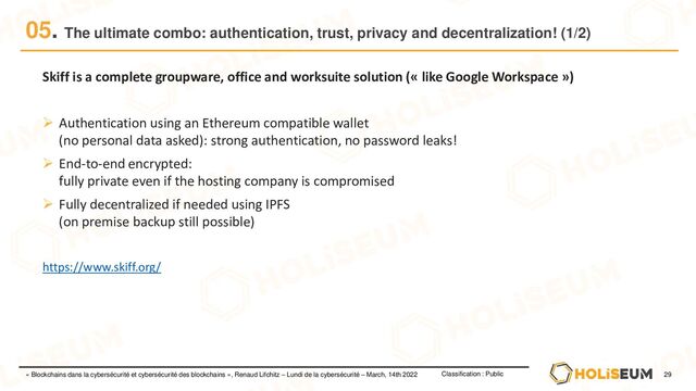 29
Classification : Public
« Blockchains dans la cybersécurité et cybersécurité des blockchains », Renaud Lifchitz – Lundi de la cybersécurité – March, 14th 2022
05. The ultimate combo: authentication, trust, privacy and decentralization! (1/2)
Skiff is a complete groupware, office and worksuite solution (« like Google Workspace »)
➢ Authentication using an Ethereum compatible wallet
(no personal data asked): strong authentication, no password leaks!
➢ End-to-end encrypted:
fully private even if the hosting company is compromised
➢ Fully decentralized if needed using IPFS
(on premise backup still possible)
https://www.skiff.org/
