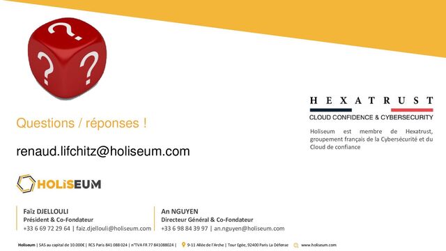Holiseum | SAS au capital de 10.000€ | RCS Paris 841 088 024 | n°TVA FR 77 841088024 | 9-11 Allée de l’Arche | Tour Egée, 92400 Paris La Défense www.holiseum.com
Faïz DJELLOULI
Président & Co-Fondateur
+33 6 69 72 29 64 | faiz.djellouli@holiseum.com
An NGUYEN
Directeur Général & Co-Fondateur
+33 6 98 84 39 97 | an.nguyen@holiseum.com
Holiseum est membre de Hexatrust,
groupement français de la Cybersécurité et du
Cloud de confiance
Questions / réponses !
renaud.lifchitz@holiseum.com
