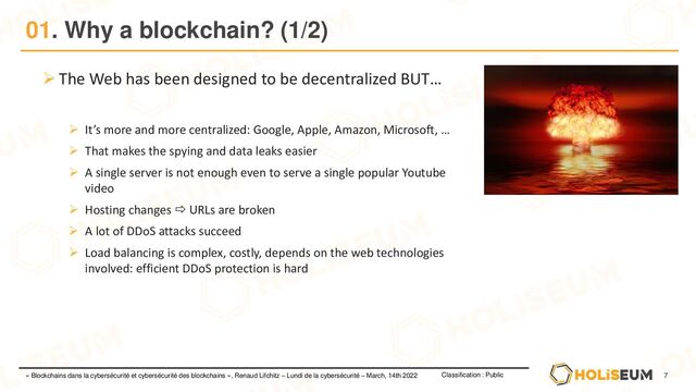 7
Classification : Public
« Blockchains dans la cybersécurité et cybersécurité des blockchains », Renaud Lifchitz – Lundi de la cybersécurité – March, 14th 2022
01. Why a blockchain? (1/2)
➢The Web has been designed to be decentralized BUT…
➢ It’s more and more centralized: Google, Apple, Amazon, Microsoft, …
➢ That makes the spying and data leaks easier
➢ A single server is not enough even to serve a single popular Youtube
video
➢ Hosting changes  URLs are broken
➢ A lot of DDoS attacks succeed
➢ Load balancing is complex, costly, depends on the web technologies
involved: efficient DDoS protection is hard
