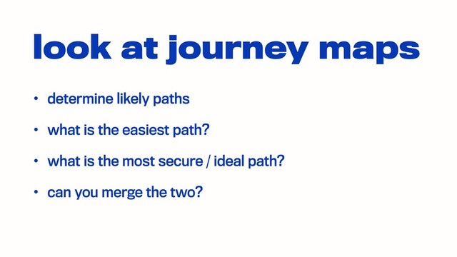 look at journey maps
• determine likely paths
• what is the easiest path?
• what is the most secure / ideal path?
• can you merge the two?
