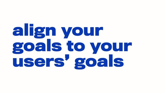 align your
goals to your
users’ goals
