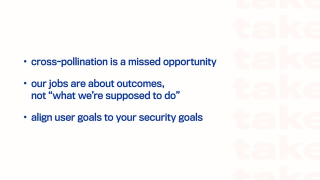take
take
take
take
take
take
• cross-pollination is a missed opportunity
• our jobs are about outcomes,  
not “what we’re supposed to do”
• align user goals to your security goals
