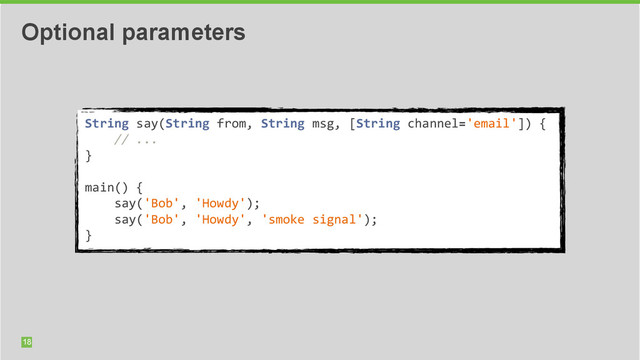 18
Optional parameters
String	  say(String	  from,	  String	  msg,	  [String	  channel='email'])	  {	  
	  	  	  	  //	  ...	  
}	  
	  	  
main()	  {	  	  
	  	  	  	  say('Bob',	  'Howdy');	  
	  	  	  	  say('Bob',	  'Howdy',	  'smoke	  signal');	  
}
