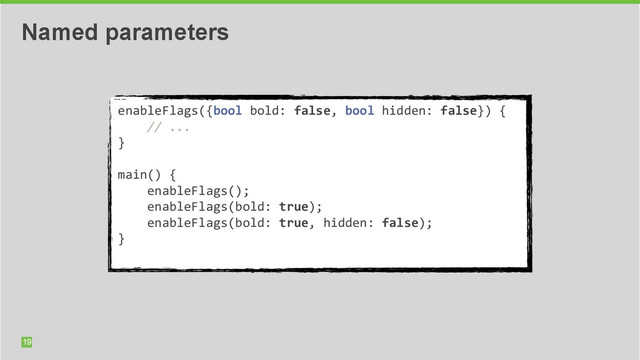 19
Named parameters
enableFlags({bool	  bold:	  false,	  bool	  hidden:	  false})	  {	  	  
	  	  	  	  //	  ...	  
}	  
	  	  
main()	  {	  	  
	  	  	  	  enableFlags();	  
	  	  	  	  enableFlags(bold:	  true);	  
	  	  	  	  enableFlags(bold:	  true,	  hidden:	  false);	  
}	  
