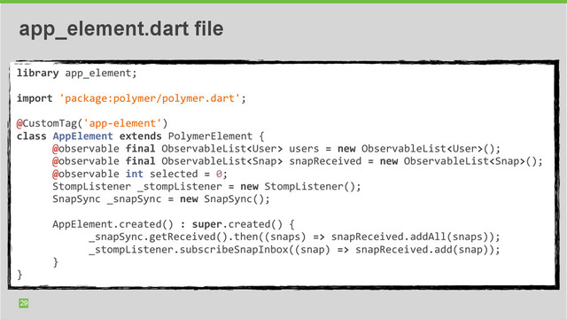 29
app_element.dart file
library	  app_element;	  
	  	  
import	  'package:polymer/polymer.dart';	  
	  	  
@CustomTag('app-­‐element')	  
class	  AppElement	  extends	  PolymerElement	  {	  
	   @observable	  final	  ObservableList	  users	  =	  new	  ObservableList();	  
	  	  	  	  	  
	   @observable	  final	  ObservableList	  snapReceived	  =	  new	  ObservableList();	  
	  	  	  	  	  
	   @observable	  int	  selected	  =	  0;	  
	  	  	  	  	  
	   StompListener	  _stompListener	  =	  new	  StompListener();	  
	  	  	  	  	  
	   SnapSync	  _snapSync	  =	  new	  SnapSync();	  
	  	  	  	  	  
	  	  
	   AppElement.created()	  :	  super.created()	  {	  
	  	  	  	  	  
	   	   _snapSync.getReceived().then((snaps)	  =>	  snapReceived.addAll(snaps));	  
	  	  	  	  	   	  	  	  	  	  
	   	   _stompListener.subscribeSnapInbox((snap)	  =>	  snapReceived.add(snap));	  
	  	  	  	  	   	  	  	  	  	  
	   }	  
	  	  	  	  	  
}
