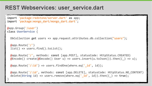 34
REST Webservices: user_service.dart
import	  'package:redstone/server.dart'	  as	  app;	  
import	  'package:mongo_dart/mongo_dart.dart';	  
@app.Group('/user')	  
class	  UserService	  {	  
	  	  
	  	  DbCollection	  get	  users	  =>	  app.request.attributes.db.collection("users");	  
	  	  
	  	  @app.Route('/')	  
	  	  list()	  =>	  users.find().toList();	  
	  	  
	  	  @app.Route('/',	  methods:	  const	  [app.POST],	  statusCode:	  HttpStatus.CREATED)	  
	  	  @Encode()	  create(@Decode()	  User	  u)	  =>	  users.insert(u.toJson()).then((_)	  =>	  u);	  
	  	  	  	  	  
	  	  @app.Route('/:id')	  =>	  users.findOne(where.eq('_id',	  id));	  
	  	  
	  	  @app.Route('/:id',	  methods:	  const	  [app.DELETE],	  statusCode:	  HttpStatus.NO_CONTENT)	  
	  	  delete(String	  id)	  =>	  users.remove(where.eq('_id',	  id)).then((_)	  =>	  true);	  
}
