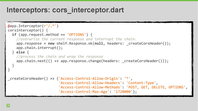 35
Interceptors: cors_interceptor.dart
@app.Interceptor(r'/.*')	  
corsInterceptor()	  {	  
	  	  if	  (app.request.method	  ==	  'OPTIONS')	  {	  
	  	  	  	  //overwrite	  the	  current	  response	  and	  interrupt	  the	  chain.	  
	  	  	  	  app.response	  =	  new	  shelf.Response.ok(null,	  headers:	  _createCorsHeader());	  
	  	  	  	  app.chain.interrupt();	  
	  	  }	  else	  {	  
	  	  	  	  //process	  the	  chain	  and	  wrap	  the	  response	  
	  	  	  	  app.chain.next(()	  =>	  app.response.change(headers:	  _createCorsHeader()));	  
	  	  }	  
}	  
	  	  
_createCorsHeader()	  =>	  {'Access-­‐Control-­‐Allow-­‐Origin':	  '*',	  
	  	  	  	  	  	  	  	  	  	  	  	  	  	  	  	  	  	  	  	  	  	  	  	  'Access-­‐Control-­‐Allow-­‐Headers':	  'Content-­‐Type',	  
	  	  	  	  	  	  	  	  	  	  	  	  	  	  	  	  	  	  	  	  	  	  	  	  'Access-­‐Control-­‐Allow-­‐Methods':	  'POST,	  GET,	  DELETE,	  OPTIONS',	  
	  	  	  	  	  	  	  	  	  	  	  	  	  	  	  	  	  	  	  	  	  	  	  	  'Access-­‐Control-­‐Max-­‐Age':	  '1728000'};
