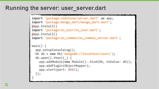 36
Running the server: user_server.dart
import	  'package:redstone/server.dart'	  as	  app;	  
import	  'package:mongo_dart/mongo_dart.dart';	  
@app.Install()	  
import	  'package:os_user/os_user.dart';	  
@app.Install()	  
import	  'package:os_common/os_common_server.dart';	  
	  	  
main()	  {	  
	  	  app.setupConsoleLog();	  
	  	  Db	  db	  =	  new	  Db('mongodb://localhost/users');	  
	  	  db.open().then((_)	  {	  
	  	  	  	  app.addModule(new	  Module()..bind(Db,	  toValue:	  db));	  
	  	  	  	  app.addPlugin(ObjectMapper);	  
	  	  	  	  app.start(port:	  8081);	  
	  	  });	  
}
