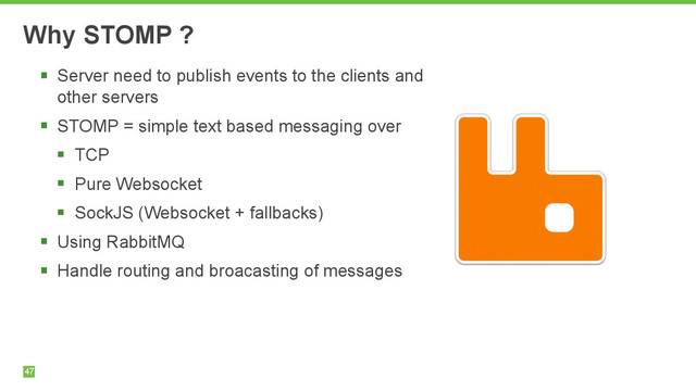 47
Why STOMP ?
§ Server need to publish events to the clients and
other servers
§ STOMP = simple text based messaging over
§ TCP
§ Pure Websocket
§ SockJS (Websocket + fallbacks)
§ Using RabbitMQ
§ Handle routing and broacasting of messages
