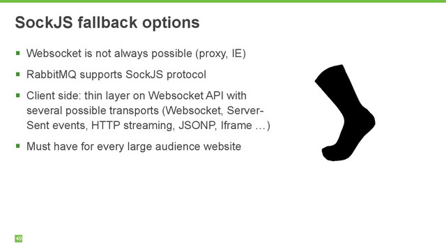 49
SockJS fallback options
§ Websocket is not always possible (proxy, IE)
§ RabbitMQ supports SockJS protocol
§ Client side: thin layer on Websocket API with
several possible transports (Websocket, Server-
Sent events, HTTP streaming, JSONP, Iframe …)
§ Must have for every large audience website

