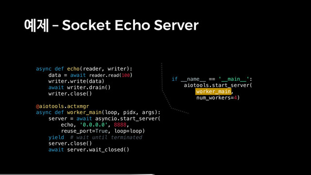 예제 – Socket Echo Server
async def echo(reader, writer):
data = await reader.read(100)
writer.write(data)
await writer.drain()
writer.close()
@aiotools.actxmgr
async def worker_main(loop, pidx, args):
server = await asyncio.start_server(
echo, '0.0.0.0', 8888,
reuse_port=True, loop=loop)
yield # wait until terminated
server.close()
await server.wait_closed()
if __name__ == '__main__':
aiotools.start_server(
worker_main,
num_workers=4)
