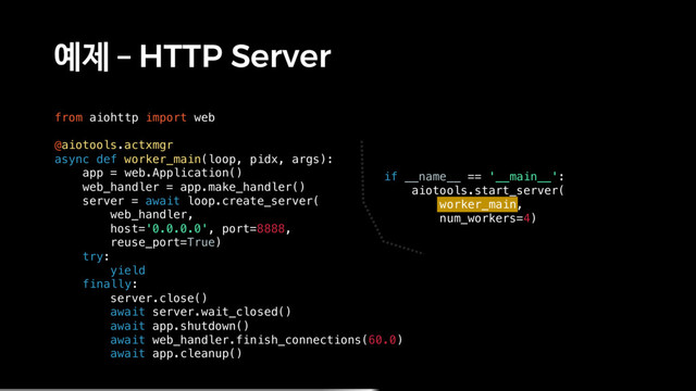 예제 – HTTP Server
from aiohttp import web
@aiotools.actxmgr
async def worker_main(loop, pidx, args):
app = web.Application()
web_handler = app.make_handler()
server = await loop.create_server(
web_handler,
host='0.0.0.0', port=8888,
reuse_port=True)
try:
yield
finally:
server.close()
await server.wait_closed()
await app.shutdown()
await web_handler.finish_connections(60.0)
await app.cleanup()
if __name__ == '__main__':
aiotools.start_server(
worker_main,
num_workers=4)
